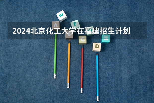 2024北京化工大学在福建招生计划表