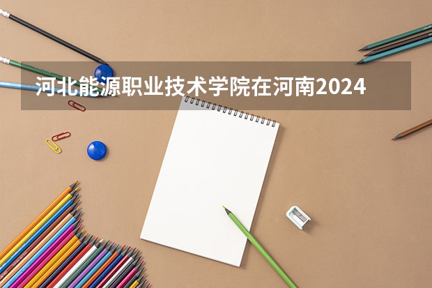 河北能源职业技术学院在河南2024招生计划如何