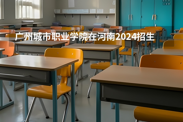 广州城市职业学院在河南2024招生计划如何