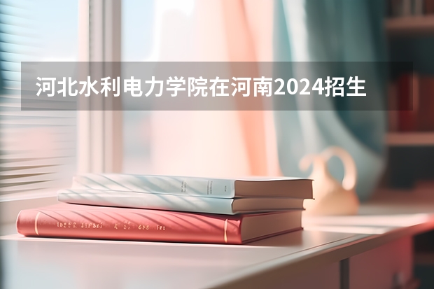 河北水利电力学院在河南2024招生计划如何