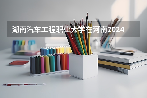 湖南汽车工程职业大学在河南2024招生计划如何