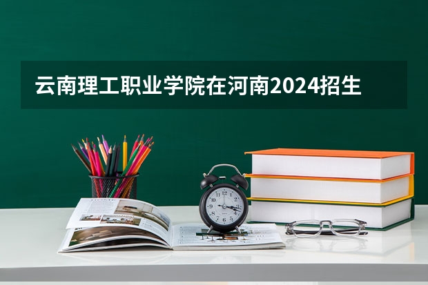 云南理工职业学院在河南2024招生计划如何