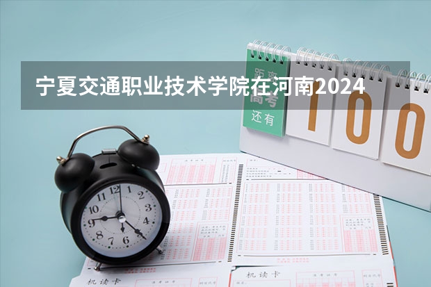 宁夏交通职业技术学院在河南2024招生计划如何