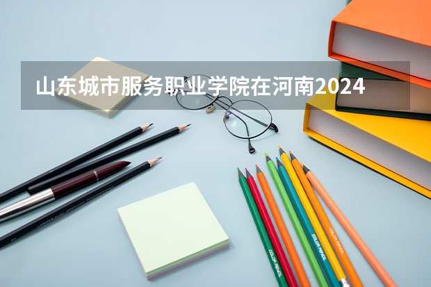 山东城市服务职业学院在河南2024招生计划如何