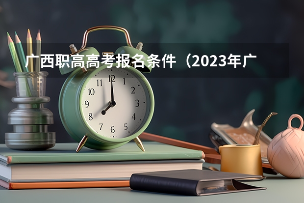 广西职高高考报名条件（2023年广西对口升学考试时间）