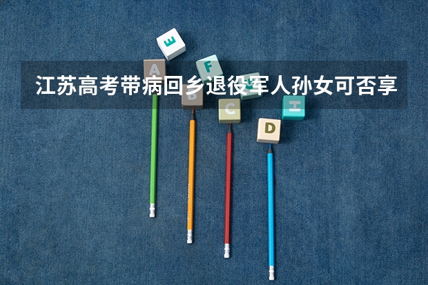 江苏高考带病回乡退役军人孙女可否享受照顾政策（香港身份参加高考的利弊）