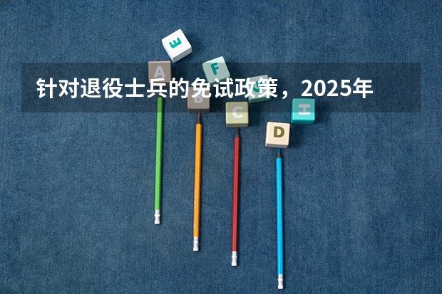 针对退役士兵的免试政策，2025年单招考试中有哪些具体的实施细节和注意事项？