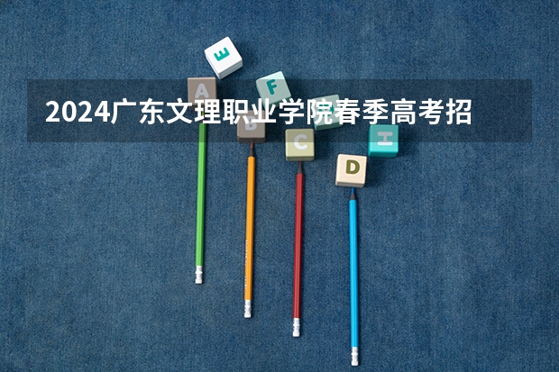 2024广东文理职业学院春季高考招生学费多少钱一年
