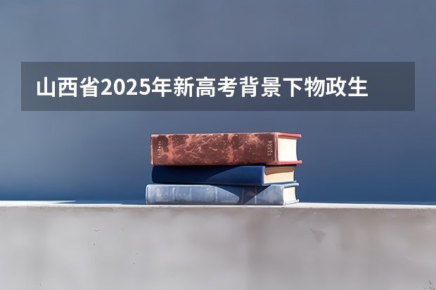 山西省2025年新高考背景下物政生能选什么专业