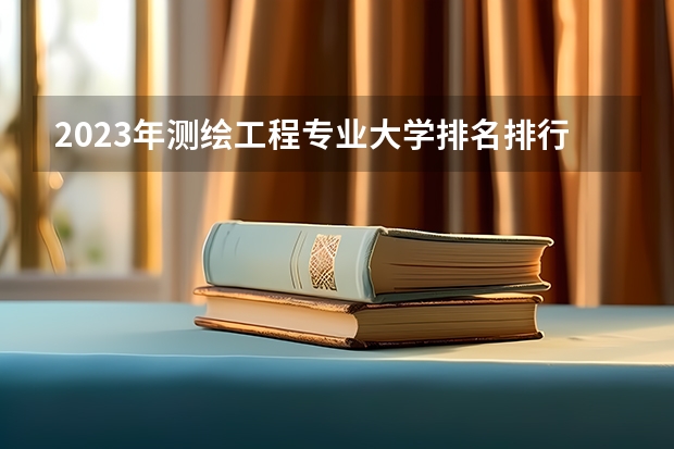 2023年测绘工程专业大学排名排行榜 测绘工程专业前十名大学有哪些