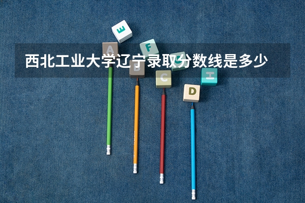 西北工业大学辽宁录取分数线是多少 招生人数是多少