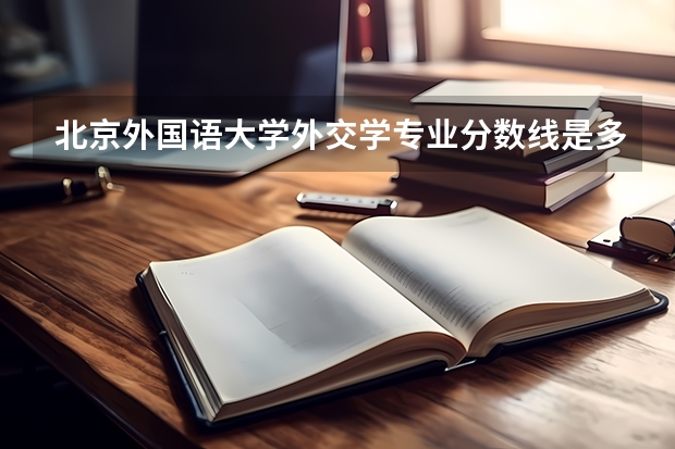 北京外国语大学外交学专业分数线是多少(近三年分数线一览)