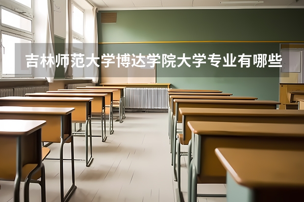 吉林师范大学博达学院大学专业有哪些前景好的 吉林师范大学博达学院大学专业热度排名