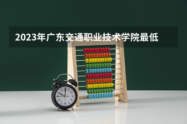 2023年广东交通职业技术学院最低多少分能录取 