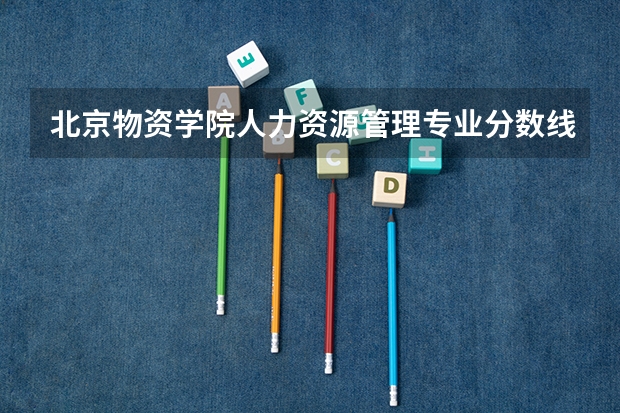 北京物资学院人力资源管理专业分数线是多少(近三年分数线一览)