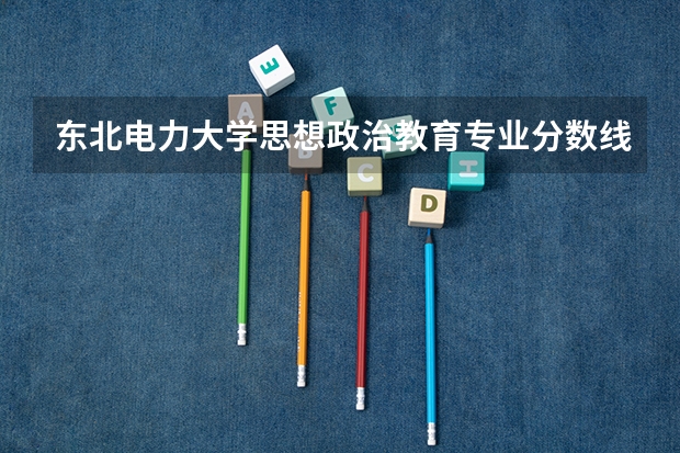 东北电力大学思想政治教育专业分数线是多少(近三年分数线一览)