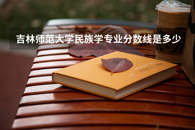 吉林师范大学民族学专业分数线是多少(近三年分数线一览)