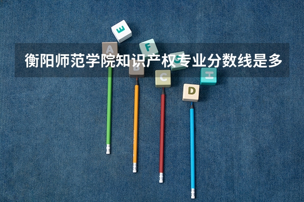 衡阳师范学院知识产权专业分数线是多少(近三年分数线一览)