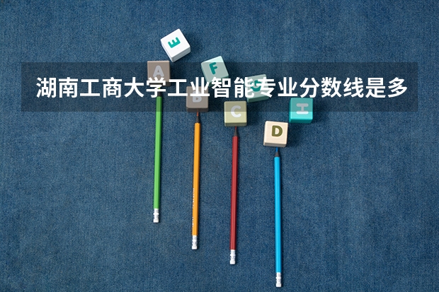 湖南工商大学工业智能专业分数线是多少(近三年分数线一览)