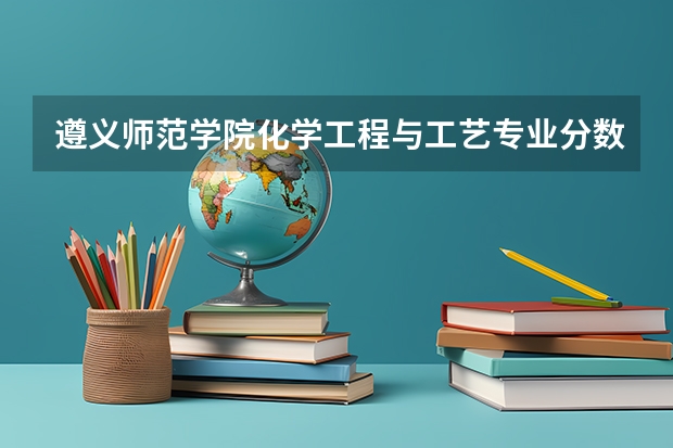 遵义师范学院化学工程与工艺专业分数线是多少(近三年分数线一览)