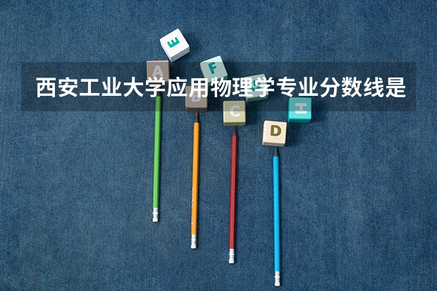西安工业大学应用物理学专业分数线是多少(近三年分数线一览)