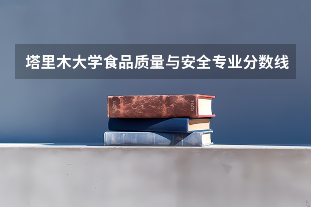 塔里木大学食品质量与安全专业分数线是多少(近三年分数线一览)