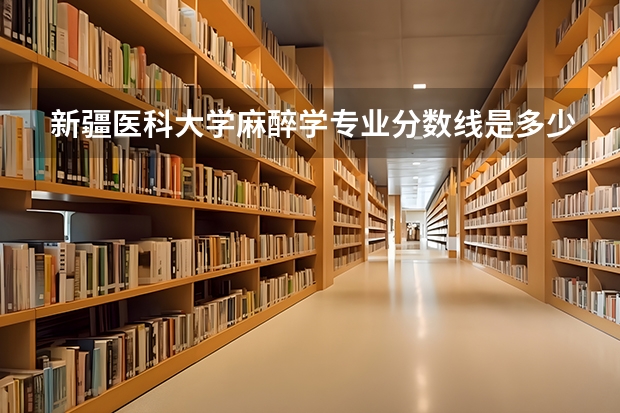 新疆医科大学麻醉学专业分数线是多少(近三年分数线一览)