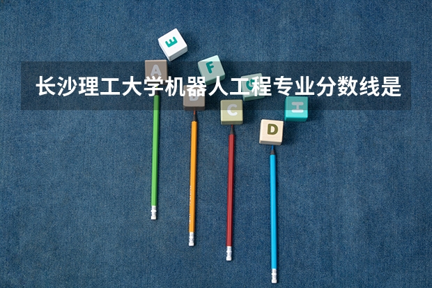 长沙理工大学机器人工程专业分数线是多少(近三年分数线一览)