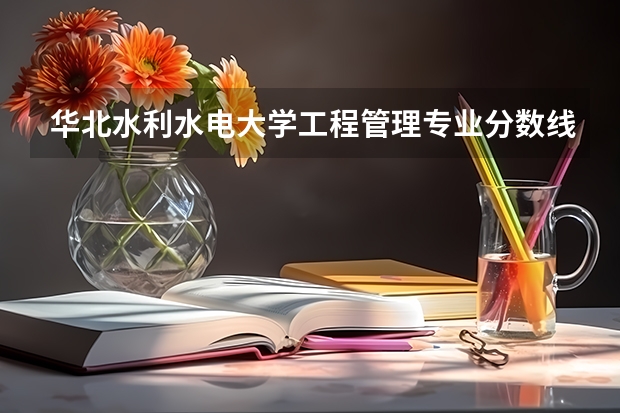 华北水利水电大学工程管理专业分数线是多少(近三年分数线一览)