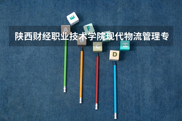 陕西财经职业技术学院现代物流管理专业分数线是多少(近三年分数线一览)