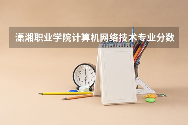 潇湘职业学院计算机网络技术专业分数线是多少(近三年分数线一览)