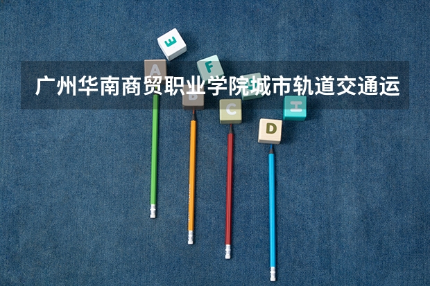 广州华南商贸职业学院城市轨道交通运营管理专业分数线是多少(近三年分数线一览)