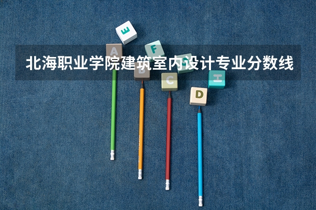 北海职业学院建筑室内设计专业分数线是多少(近三年分数线一览)