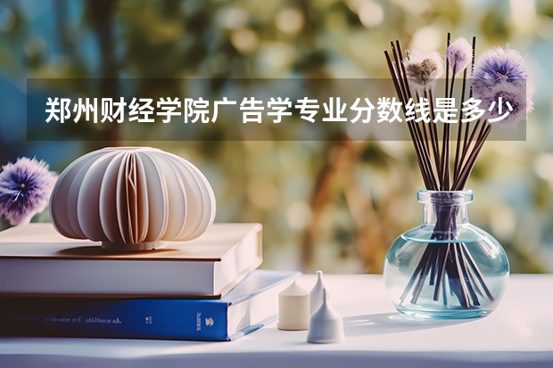 郑州财经学院广告学专业分数线是多少(近三年分数线一览)