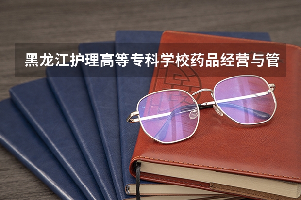 黑龙江护理高等专科学校药品经营与管理专业分数线是多少(近三年分数线一览)