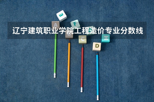 辽宁建筑职业学院工程造价专业分数线是多少(近三年分数线一览)