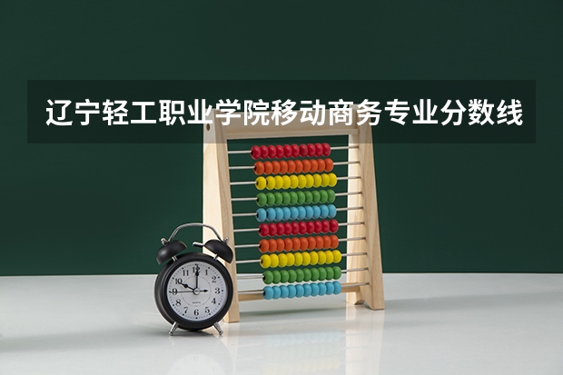 辽宁轻工职业学院移动商务专业分数线是多少(近三年分数线一览)