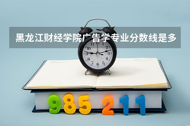黑龙江财经学院广告学专业分数线是多少(近三年分数线一览)