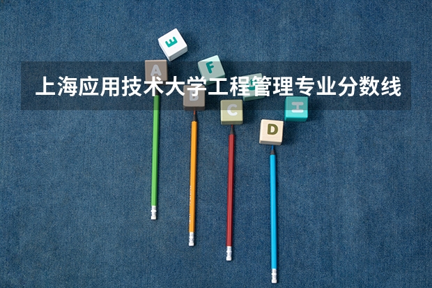上海应用技术大学工程管理专业分数线是多少(近三年分数线一览)