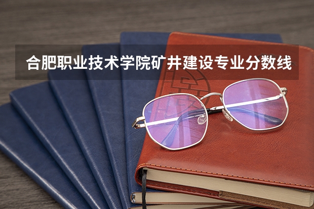 合肥职业技术学院矿井建设专业分数线是多少(近三年分数线一览)