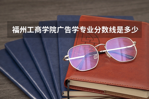 福州工商学院广告学专业分数线是多少(近三年分数线一览)