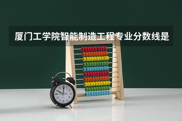厦门工学院智能制造工程专业分数线是多少(近三年分数线一览)